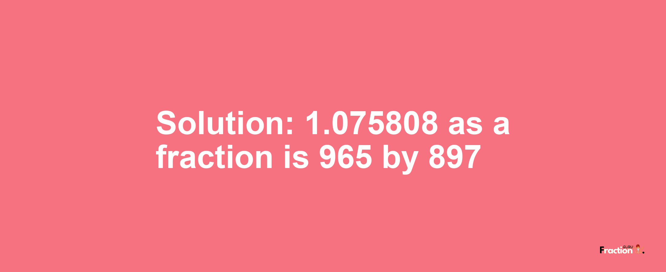 Solution:1.075808 as a fraction is 965/897